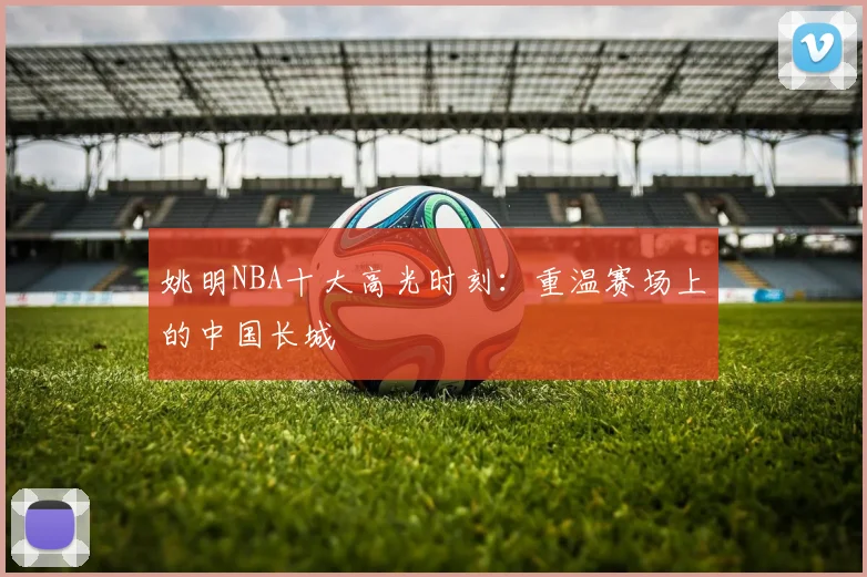 姚明NBA十大高光时刻:重温赛场上的中国长城