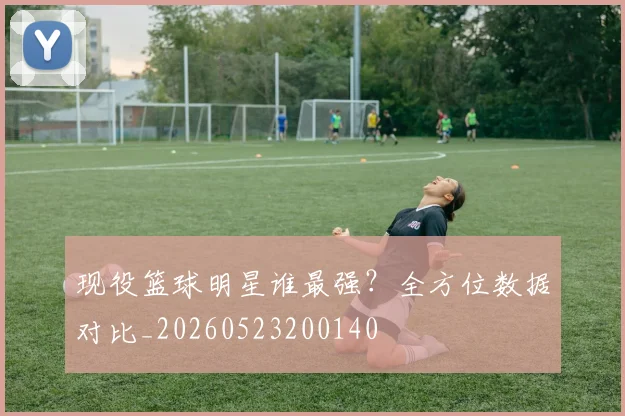 现役篮球明星谁最强?全方位数据对比_20260523200140