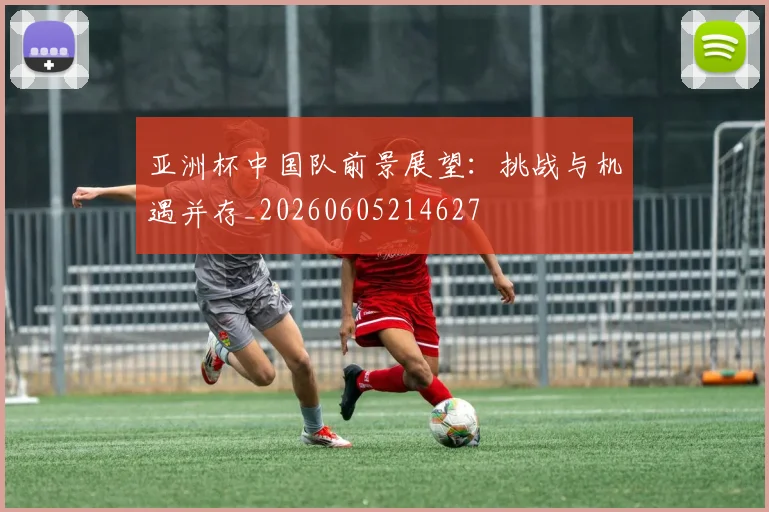 亚洲杯中国队前景展望：挑战与机遇并存_20260605214627