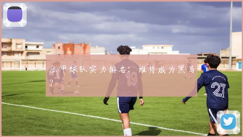 法甲球队实力排名：谁将成为黑马？
