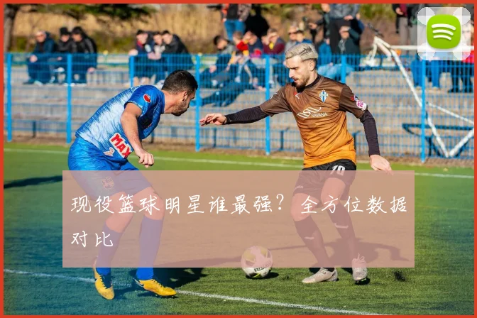 现役篮球明星谁最强？全方位数据对比