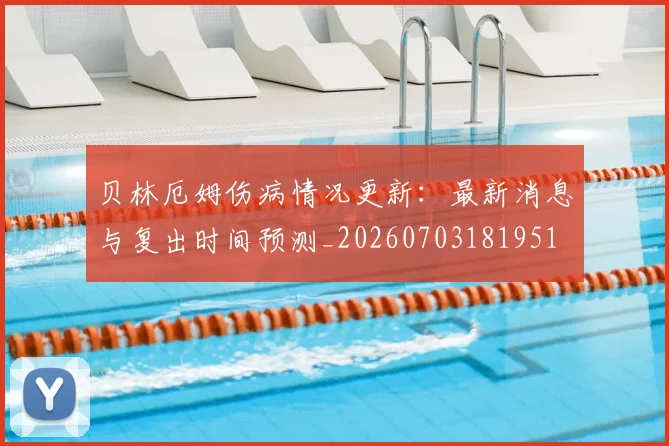 贝林厄姆伤病情况更新：最新消息与复出时间预测_20260703181951