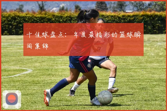 十佳球盘点：年度最精彩的篮球瞬间集锦