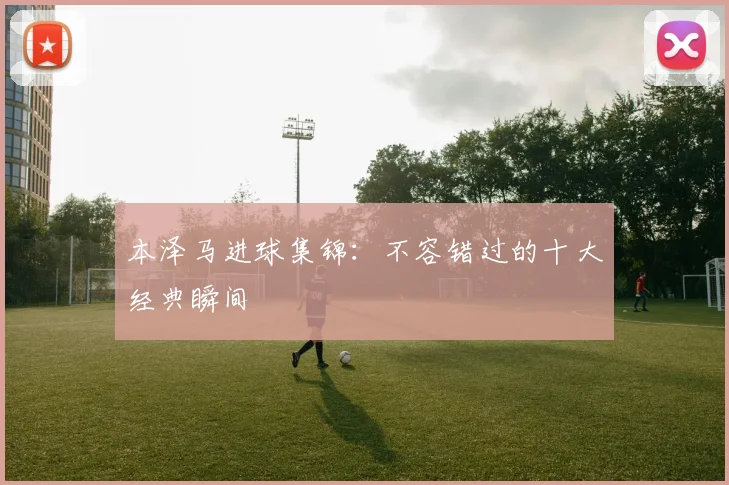本泽马进球集锦：不容错过的十大经典瞬间