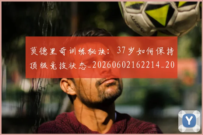 莫德里奇训练秘诀：37岁如何保持顶级竞技状态_20260602162214_20260703181756