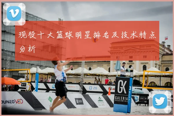 现役十大篮球明星排名及技术特点分析