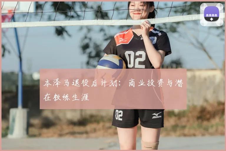 本泽马退役后计划：商业投资与潜在教练生涯