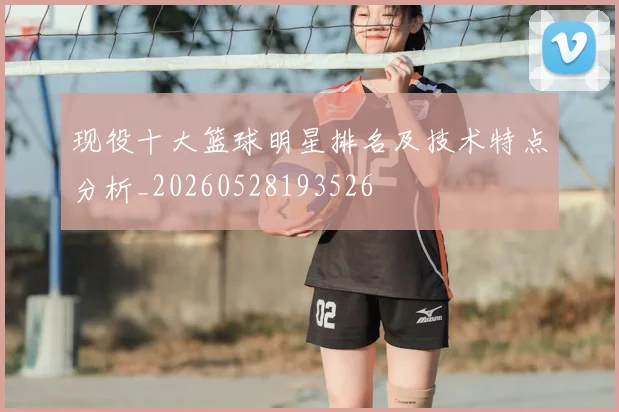 现役十大篮球明星排名及技术特点分析_20260528193526