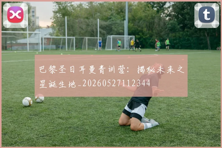 巴黎圣日耳曼青训营:揭秘未来之星诞生地_20260527112344
