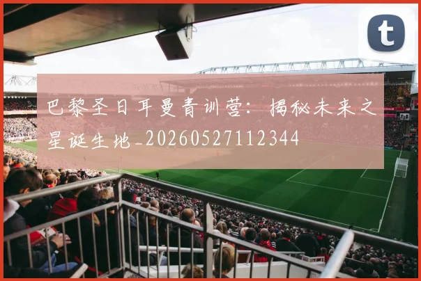 巴黎圣日耳曼青训营：揭秘未来之星诞生地_20260527112344