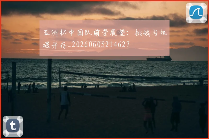 亚洲杯中国队前景展望:挑战与机遇并存_20260605214627