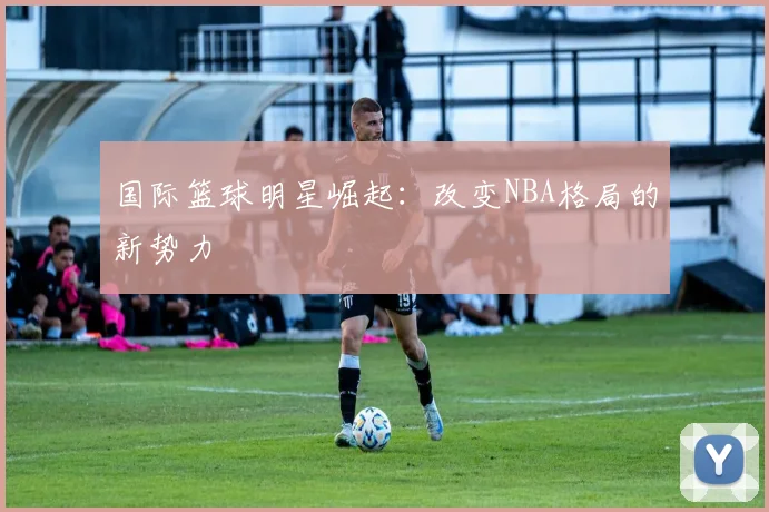 国际篮球明星崛起：改变NBA格局的新势力
