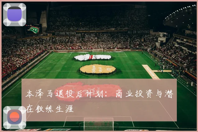 本泽马退役后计划:商业投资与潜在教练生涯