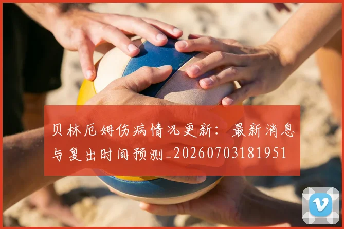 贝林厄姆伤病情况更新:最新消息与复出时间预测_20260703181951