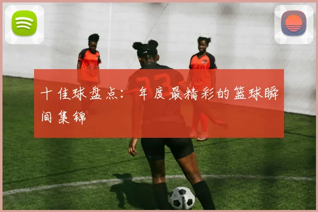十佳球盘点:年度最精彩的篮球瞬间集锦